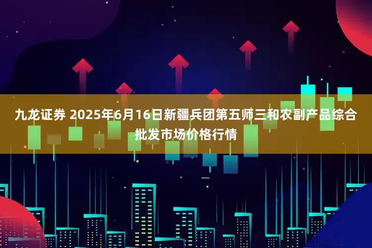 九龙证券 2025年6月16日新疆兵团第五师三和农副产品综合批发市场价格行情