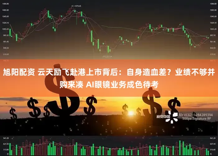 旭阳配资 云天励飞赴港上市背后：自身造血差？业绩不够并购来凑 AI眼镜业务成色待考