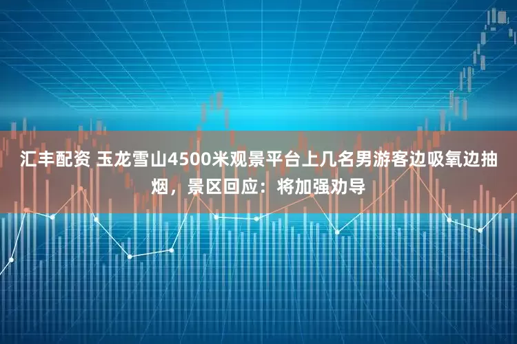 汇丰配资 玉龙雪山4500米观景平台上几名男游客边吸氧边抽烟，景区回应：将加强劝导