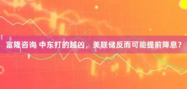 富隆咨询 中东打的越凶，美联储反而可能提前降息？