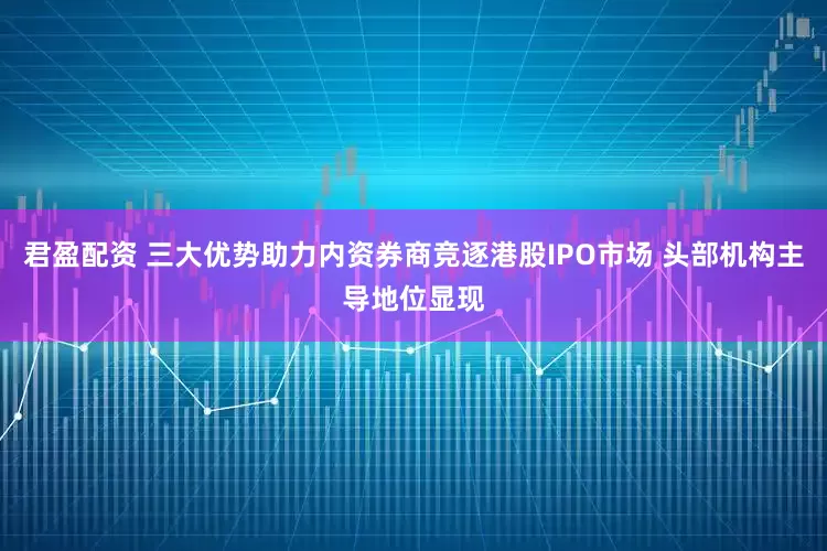君盈配资 三大优势助力内资券商竞逐港股IPO市场 头部机构主导地位显现
