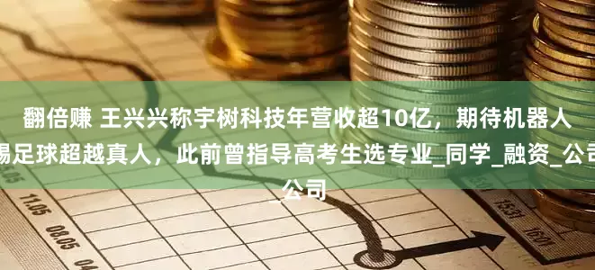 翻倍赚 王兴兴称宇树科技年营收超10亿，期待机器人踢足球超越真人，此前曾指导高考生选专业_同学_融资_公司