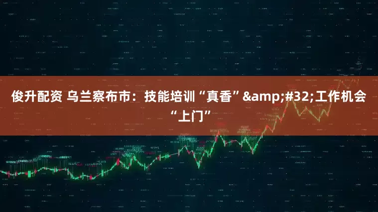 俊升配资 乌兰察布市：技能培训“真香”&#32;工作机会“上门”
