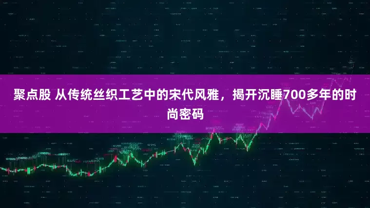 聚点股 从传统丝织工艺中的宋代风雅，揭开沉睡700多年的时尚密码
