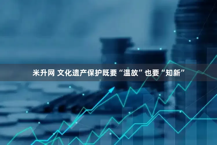 米升网 文化遗产保护既要“温故”也要“知新”