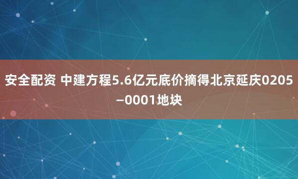 安全配资 中建方程5.6亿元底价摘得北京延庆0205—0001地块