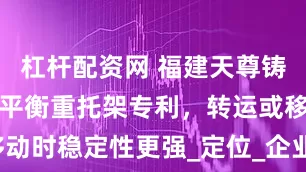 杠杆配资网 福建天尊铸业取得叉车平衡重托架专利，转运或移动时稳定性更强_定位_企业_业有限公司