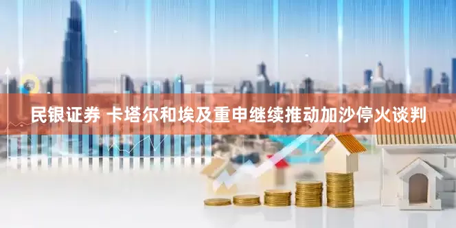 民银证券 卡塔尔和埃及重申继续推动加沙停火谈判