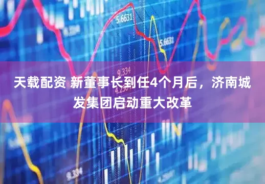 天载配资 新董事长到任4个月后，济南城发集团启动重大改革