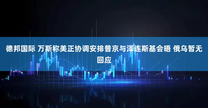 德邦国际 万斯称美正协调安排普京与泽连斯基会晤 俄乌暂无回应