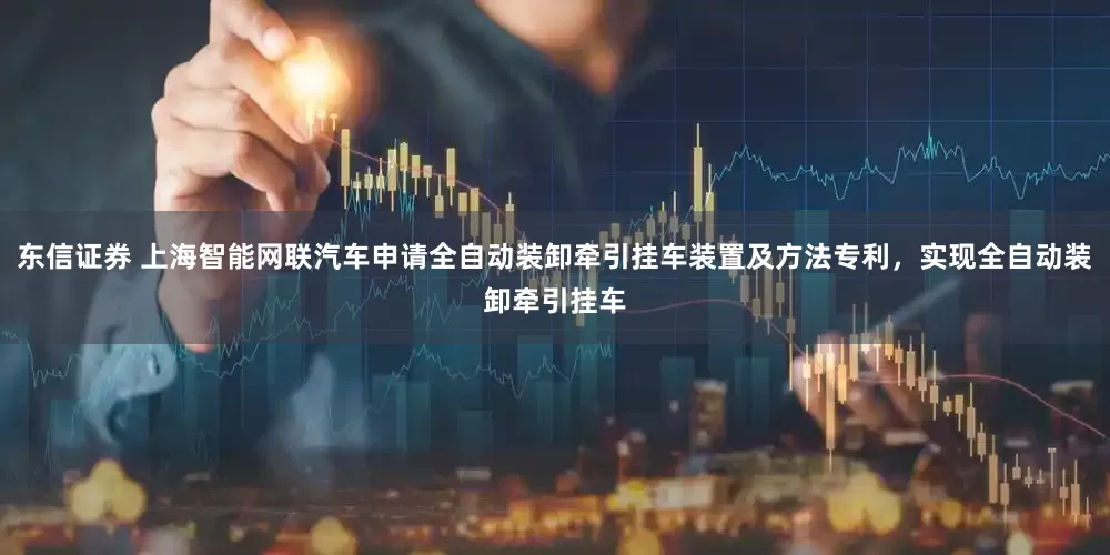 东信证券 上海智能网联汽车申请全自动装卸牵引挂车装置及方法专利，实现全自动装卸牵引挂车