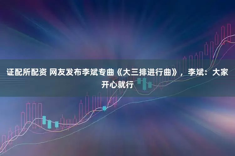 证配所配资 网友发布李斌专曲《大三排进行曲》，李斌：大家开心就行