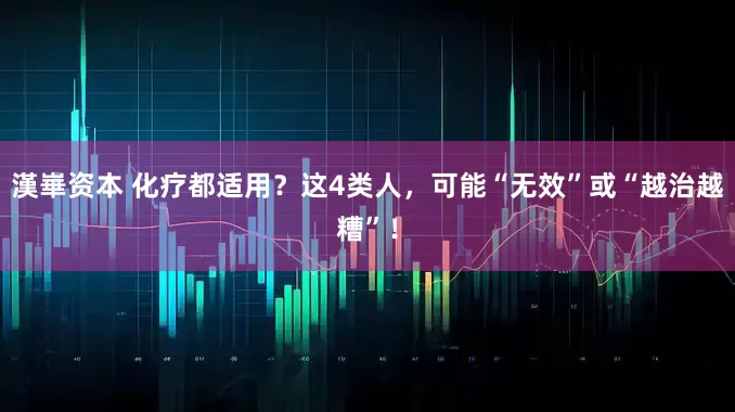 漢崋资本 化疗都适用？这4类人，可能“无效”或“越治越糟”！