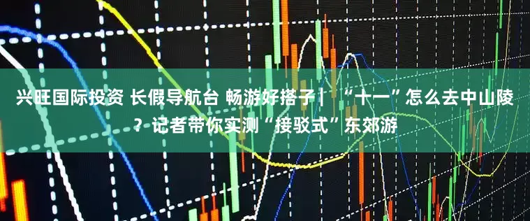 兴旺国际投资 长假导航台 畅游好搭子 ▏“十一”怎么去中山陵?记者带你实测“接驳式”东郊游