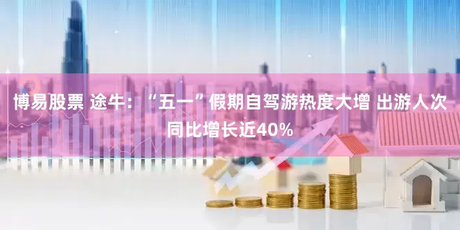 博易股票 途牛：“五一”假期自驾游热度大增 出游人次同比增长近40%