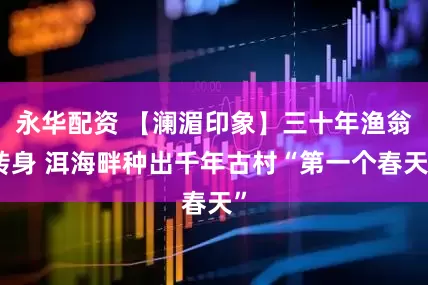 永华配资 【澜湄印象】三十年渔翁转身 洱海畔种出千年古村“第一个春天”