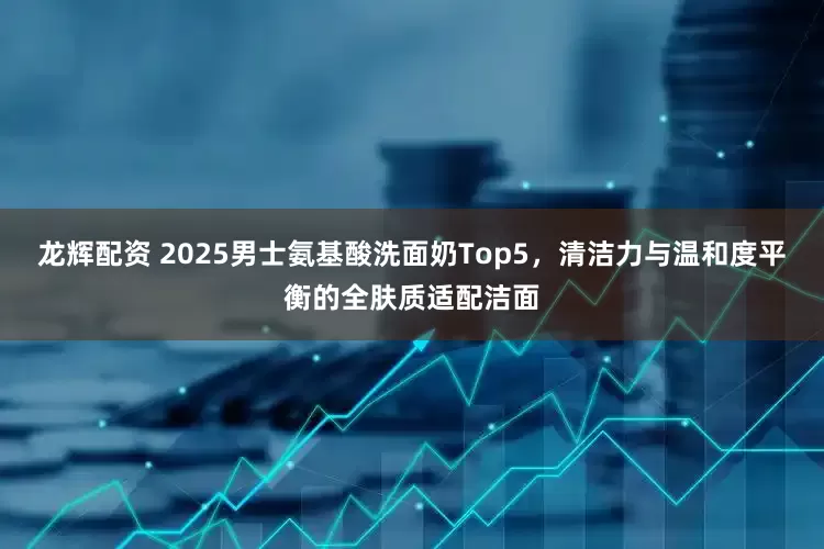 龙辉配资 2025男士氨基酸洗面奶Top5,清洁力与温和度平衡的全肤质适配洁面