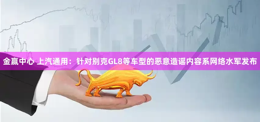 金赢中心 上汽通用：针对别克GL8等车型的恶意造谣内容系网络水军发布