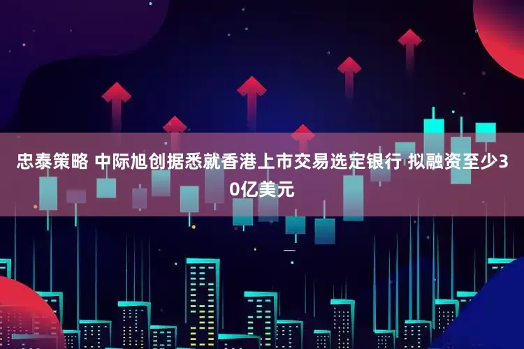 忠泰策略 中际旭创据悉就香港上市交易选定银行 拟融资至少30亿美元