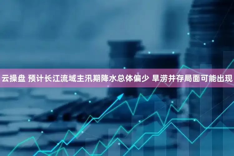 云操盘 预计长江流域主汛期降水总体偏少 旱涝并存局面可能出现