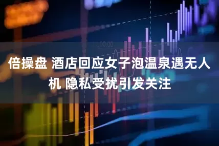 倍操盘 酒店回应女子泡温泉遇无人机 隐私受扰引发关注